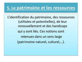 5. Le patrimoine et les ressources
L’identification du patrimoine, des ressources
(utilisées et potentielles), de leur
renouvellement et des handicaps
qui y sont liés. Ces notions sont
retenues dans un sens large
(patrimoine naturel, culturel,…).
 