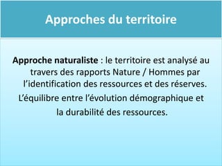 Approches du territoire
Approche naturaliste : le territoire est analysé au
travers des rapports Nature / Hommes par
l’identification des ressources et des réserves.
L’équilibre entre l’évolution démographique et
la durabilité des ressources.
 
