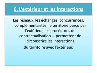 6. L’extérieur et les interactions
Les réseaux, les échanges, concurrences,
complémentarités, le territoire perçu par
l’extérieur, les procédures de
contractualisation … permettent de
circonscrire les interactions
du territoire avec l’extérieur.
 