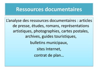 Ressources documentaires
L’analyse des ressources documentaires : articles
de presse, études, romans, représentations
artistiques, photographies, cartes postales,
archives, guides touristiques,
bulletins municipaux,
sites Internet,
contrat de plan…
 