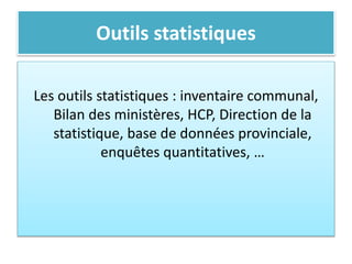 Outils statistiques
Les outils statistiques : inventaire communal,
Bilan des ministères, HCP, Direction de la
statistique, base de données provinciale,
enquêtes quantitatives, …
 