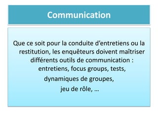 Communication
Que ce soit pour la conduite d’entretiens ou la
restitution, les enquêteurs doivent maîtriser
différents outils de communication :
entretiens, focus groups, tests,
dynamiques de groupes,
jeu de rôle, …
 