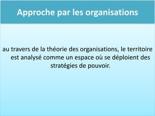 Approche par les organisations
au travers de la théorie des organisations, le territoire
est analysé comme un espace où se déploient des
stratégies de pouvoir.
 