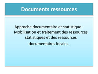 Documents ressources
Approche documentaire et statistique :
Mobilisation et traitement des ressources
statistiques et des ressources
documentaires locales.
 