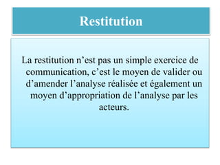 Restitution
La restitution n’est pas un simple exercice de
communication, c’est le moyen de valider ou
d’amender l’analyse réalisée et également un
moyen d’appropriation de l’analyse par les
acteurs.
 