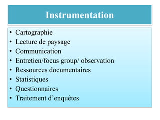 Instrumentation
• Cartographie
• Lecture de paysage
• Communication
• Entretien/focus group/ observation
• Ressources documentaires
• Statistiques
• Questionnaires
• Traitement d’enquêtes
 