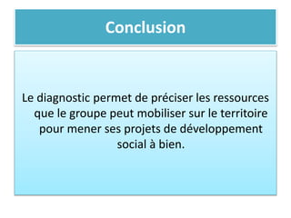 Conclusion
Le diagnostic permet de préciser les ressources
que le groupe peut mobiliser sur le territoire
pour mener ses projets de développement
social à bien.
 