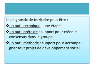 Le diagnostic de territoire peut être :
un outil technique : une étape
un outil prétexte : support pour créer le
consensus dans le groupe.
un outil méthode : support pour accompa-
gner tout projet de développement social.
 