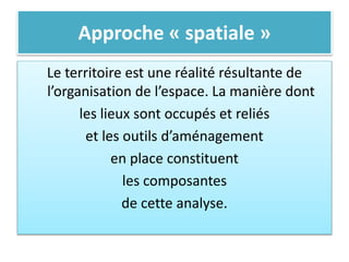 Approche « spatiale »
Le territoire est une réalité résultante de
l’organisation de l’espace. La manière dont
les lieux sont occupés et reliés
et les outils d’aménagement
en place constituent
les composantes
de cette analyse.
 