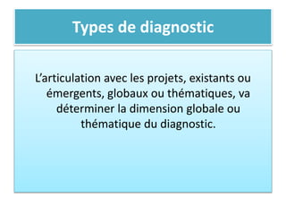 Types de diagnostic
L’articulation avec les projets, existants ou
émergents, globaux ou thématiques, va
déterminer la dimension globale ou
thématique du diagnostic.
 