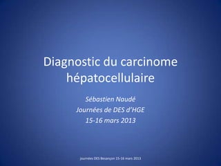 Diagnostic du carcinome
hépatocellulaire
Sébastien Naudé
Journées de DES d’HGE
15-16 mars 2013
journées DES Besançon 15-16 mars 2013
 