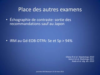 Place des autres examens
• Échographie de contraste: sortie des
recommandations sauf au Japon
• IRM au Gd-EOB-DTPA: Se et Sp > 94%
Vilana R et al. Hepatology 2010
Sano K et al. Radiology 2011
Kudo et al. dig. dis. 2010
journées DES Besançon 15-16 mars 2013
 