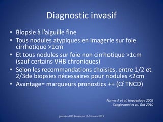 Diagnostic invasif
• Biopsie à l’aiguille fine
• Tous nodules atypiques en imagerie sur foie
cirrhotique >1cm
• Et tous nodules sur foie non cirrhotique >1cm
(sauf certains VHB chroniques)
• Selon les recommandations choisies, entre 1/2 et
2/3de biopsies nécessaires pour nodules <2cm
• Avantage= marqueurs pronostics ++ (Cf TNCD)
Forner A et al. Hepatology 2008
Sangiovanni et al. Gut 2010
journées DES Besançon 15-16 mars 2013
 