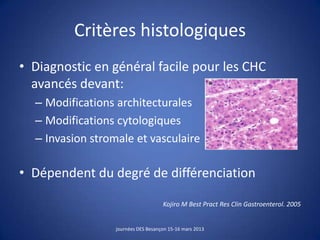 Critères histologiques
• Diagnostic en général facile pour les CHC
avancés devant:
– Modifications architecturales
– Modifications cytologiques
– Invasion stromale et vasculaire
• Dépendent du degré de différenciation
Kojiro M Best Pract Res Clin Gastroenterol. 2005
journées DES Besançon 15-16 mars 2013
 