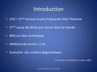 Introduction
• CHC = 5ème tumeur la plus fréquente chez l’homme
• 3ème cause de décès par cancer dans le monde
• 80% sur foie cirrhotique
• Médiane de survie < 1 an
• Evolution des critères diagnostiques
J-C Trinchet et al. Bulletin du cancer 2009
journées DES Besançon 15-16 mars 2013
 