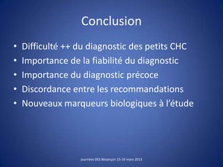 Conclusion
• Difficulté ++ du diagnostic des petits CHC
• Importance de la fiabilité du diagnostic
• Importance du diagnostic précoce
• Discordance entre les recommandations
• Nouveaux marqueurs biologiques à l’étude
journées DES Besançon 15-16 mars 2013
 