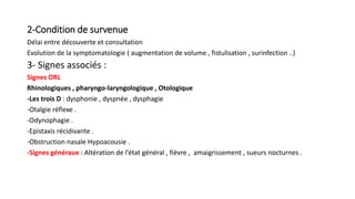 2-Condition de survenue
Délai entre découverte et consultation
Evolution de la symptomatologie ( augmentation de volume , fistulisation , surinfection ..)
3- Signes associés :
Signes ORL
Rhinologiques , pharyngo-laryngologique , Otologique
-Les trois D : dysphonie , dyspnée , dysphagie
-Otalgie réflexe .
-Odynophagie .
-Epistaxis récidivante .
-Obstruction nasale Hypoacousie .
-Signes généraux : Altération de l’état général , fièvre , amaigrissement , sueurs nocturnes .
 