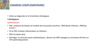 EXAMENS COMPLEMENTAIRES
• Utiles au diagnostic et à l’orientation étiologique .
1-Biologiques
systématiques :
• FNS : présence de blastes et troubles des leucocytes leucémie , PNN élevés infection , PNN bas
virose ).
• VS et CRP si élevée inflammation ou infection .
• IDR à la tuberculine .
• Sérologie: ne sont pas toutes systématiques , devant une ADP subaiguë ou chronique éliminer un
VIH systématiquement .
 
