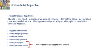 Limites de l’échographie
• Caractéristiques du patient :
Obèsité , cou court , lambeau myo-cutané cervical , dermatose aigue , permeation
cutanée , trachéostome , blindage cervical postradique , chirurgie ou irradiation
cervicale récente .
• Régions particulières :
• Rétro œsophagiennes
• Rétro trachéales
• Médiastin supérieure
• Rétro pharyngée
• Rétro sternales hautes Peut s’aider d’un échographe endo cavitaire
 