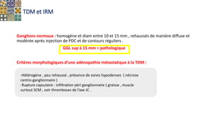 TDM et IRM
Ganglions normaux : homogène et diam entre 10 et 15 mm , rehaussés de manière diffuse et
modérée après injection de PDC et de contours réguliers .
GGL sup à 15 mm = pathologique
Critères morphologiques d’une adénopathie métastatique à la TDM :
-Hétérogène , peu rehaussé , présence de zones hypodenses ( nécrose
centro-ganglionnaire )
-Rupture capsulaire : infiltration péri ganglionnaire ( graisse , muscle
surtout SCM , voir thromboses de l’axe JC .
 