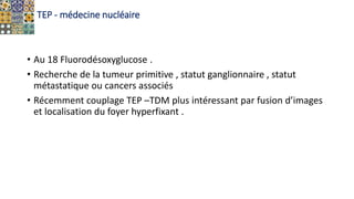 TEP - médecine nucléaire
• Au 18 Fluorodésoxyglucose .
• Recherche de la tumeur primitive , statut ganglionnaire , statut
métastatique ou cancers associés
• Récemment couplage TEP –TDM plus intéressant par fusion d’images
et localisation du foyer hyperfixant .
 