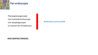 Pan endoscopie
Pharyngolaryngoscopie
Une trachéobronchoscopie
Une œsophagoscopie
Un examen du rhinopharynx.
AVEC BIOPSIES DIRIGEES .
Recherche le cancer primitif
 