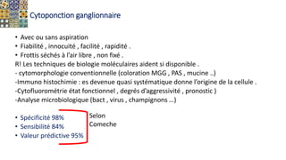Cytoponction ganglionnaire
• Avec ou sans aspiration
• Fiabilité , innocuité , facilité , rapidité .
• Frottis séchés à l’air libre , non fixé .
R! Les techniques de biologie moléculaires aident si disponible .
- cytomorphologie conventionnelle (coloration MGG , PAS , mucine ..)
-Immuno histochimie : es devenue quasi systématique donne l’origine de la cellule .
-Cytofluorométrie état fonctionnel , degrés d’aggressivité , pronostic )
-Analyse microbiologique (bact , virus , champignons …)
• Spécificité 98%
• Sensibilité 84%
• Valeur prédictive 95%
Selon
Comeche
 