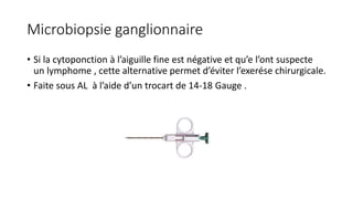 Microbiopsie ganglionnaire
• Si la cytoponction à l’aiguille fine est négative et qu’e l’ont suspecte
un lymphome , cette alternative permet d’éviter l’exerése chirurgicale.
• Faite sous AL à l’aide d’un trocart de 14-18 Gauge .
 