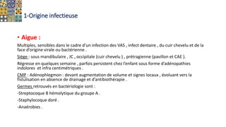 1-Origine infectieuse
• Aigue :
Multiples, sensibles dans le cadre d’un infection des VAS , infect dentaire , du cuir chevelu et de la
face d’origine virale ou bactérienne .
Siège : sous mandibulaire , JC , occipitale (cuir chevelu ) , prétragienne (pavillon et CAE ).
Régresse en quelques semaine , parfois persistent chez l’enfant sous forme d’adénopathies
indolores et infra centimétriques .
CMP : Adénophlegmon : devant augmentation de volume et signes locaux , évoluant vers la
fistulisation en absence de drainage et d’antibiothérapie .
Germes retrouvés en bactériologie sont :
-Streptocoque B hémolytique du groupe A .
-Staphylocoque doré .
-Anaérobies .
 