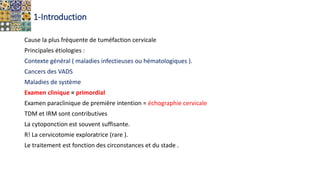 1-Introduction
Cause la plus fréquente de tuméfaction cervicale
Principales étiologies :
Contexte général ( maladies infectieuses ou hématologiques ).
Cancers des VADS
Maladies de système
Examen clinique = primordial
Examen paraclinique de première intention = échographie cervicale
TDM et IRM sont contributives
La cytoponction est souvent suffisante.
R! La cervicotomie exploratrice (rare ).
Le traitement est fonction des circonstances et du stade .
 