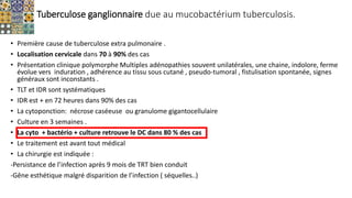 Tuberculose ganglionnaire due au mucobactérium tuberculosis.
• Première cause de tuberculose extra pulmonaire .
• Localisation cervicale dans 70 à 90% des cas
• Présentation clinique polymorphe Multiples adénopathies souvent unilatérales, une chaine, indolore, ferme
évolue vers induration , adhérence au tissu sous cutané , pseudo-tumoral , fistulisation spontanée, signes
généraux sont inconstants .
• TLT et IDR sont systématiques
• IDR est + en 72 heures dans 90% des cas
• La cytoponction: nécrose caséeuse ou granulome gigantocellulaire
• Culture en 3 semaines .
• La cyto + bactério + culture retrouve le DC dans 80 % des cas
• Le traitement est avant tout médical
• La chirurgie est indiquée :
-Persistance de l’infection après 9 mois de TRT bien conduit
-Gêne esthétique malgré disparition de l’infection ( séquelles..)
 