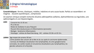 2-Origine hématologique
1-Clinique
Caractéristiques : fermes, élastiques, mobiles, indolores et sans cause locale. Parfois se rassemblent en
magmas . Souvent asymétriques , compressive
Un examen clinique complet recherche d’autres adénopathies axillaires, épitrochléennes ou inguinales, une
splénomégalie et une hépatomégalie .
LMH
LMNH Age moyen de survenu 50 ans
2 éme position des cancers de la tête et du cou après le carcinome épidermoïde.
L’anneau de Waldeyer (localisation très lymphophile), les aires ganglionnaires
cervicales, les cavités nasales et sinusiennes (localisations peu lymphophiles), les
glandes salivaires et la thyroïde .
Concerne les 15-35 ans
Pic à 50 ans
Mode de révélation le plus fréquent
Peuvent être douloureuses et inflammatoires (pronostic)
Biologie : Syndrome inflammatoire
Histologie : cellules de Reed Sternberg , IHC : cellules CD 30+ et CD 15+.
 