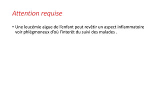 Attention requise
• Une leucémie aigue de l’enfant peut revêtir un aspect inflammatoire
voir phlégmoneux d’où l’interêt du suivi des malades .
 
