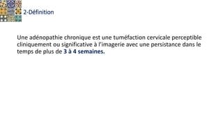 2-Définition
Une adénopathie chronique est une tuméfaction cervicale perceptible
cliniquement ou significative à l’imagerie avec une persistance dans le
temps de plus de 3 à 4 semaines.
 