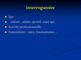 interrogatoire
 Age:
 -enfant , adulte sportif, sujet agé.
 Activité professionnelle.
 Antécédents : tares, traumatism...
