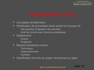 JAM 10
© Jean-Antoine Moreau
copying and reproduction prohibited
Managing my copyright ADAGP.
Contact http://www.jean-antoine-moreau.fr.nf
Organisation et SI
 Conception et fabrication
 Planification de la transition entre ancien et nouveau SI
 Récupération (migration) des données
 Arrêt de contrat avec d’anciens prestataires
 Déploiement
 Unique
 Progressif
 Besoins transitoires induits
 Techniques
 Organisationnels
 Humains
 Identification de la fin du projet: l’événement ou jalon
 