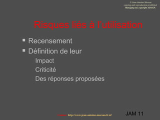 JAM 11
© Jean-Antoine Moreau
copying and reproduction prohibited
Managing my copyright ADAGP.
Contact http://www.jean-antoine-moreau.fr.nf
Risques liés à l’utilisation
 Recensement
 Définition de leur
 Impact
 Criticité
 Des réponses proposées
 