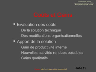 JAM 12
© Jean-Antoine Moreau
copying and reproduction prohibited
Managing my copyright ADAGP.
Contact http://www.jean-antoine-moreau.fr.nf
Coûts et Gains
 Evaluation des coûts
 De la solution technique
 Des modifications organisationnelles
 Apport de la solution
 Gain de productivité interne
 Nouvelles activités rendues possibles
 Gains qualitatifs
 