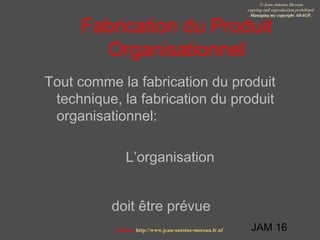JAM 16
© Jean-Antoine Moreau
copying and reproduction prohibited
Managing my copyright ADAGP.
Contact http://www.jean-antoine-moreau.fr.nf
Fabrication du Produit
Organisationnel
Tout comme la fabrication du produit
technique, la fabrication du produit
organisationnel:
L’organisation
doit être prévue
 