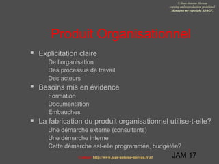 JAM 17
© Jean-Antoine Moreau
copying and reproduction prohibited
Managing my copyright ADAGP.
Contact http://www.jean-antoine-moreau.fr.nf
Produit Organisationnel
 Explicitation claire
 De l’organisation
 Des processus de travail
 Des acteurs
 Besoins mis en évidence
 Formation
 Documentation
 Embauches
 La fabrication du produit organisationnel utilise-t-elle?
 Une démarche externe (consultants)
 Une démarche interne
 Cette démarche est-elle programmée, budgétée?
 