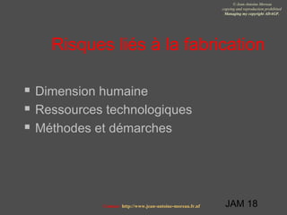JAM 18
© Jean-Antoine Moreau
copying and reproduction prohibited
Managing my copyright ADAGP.
Contact http://www.jean-antoine-moreau.fr.nf
Risques liés à la fabrication
 Dimension humaine
 Ressources technologiques
 Méthodes et démarches
 