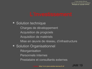 JAM 19
© Jean-Antoine Moreau
copying and reproduction prohibited
Managing my copyright ADAGP.
Contact http://www.jean-antoine-moreau.fr.nf
L’Investissement
 Solution technique
 Charges de développement
 Acquisition de progiciels
 Acquisition de matériels
 Mise en œuvre de réseau, d’infrastructure
 Solution Organisationnel
 Réorganisation
 Personnels internes
 Prestataire et consultants externes
 