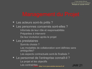 JAM 21
© Jean-Antoine Moreau
copying and reproduction prohibited
Managing my copyright ADAGP.
Contact http://www.jean-antoine-moreau.fr.nf
Management du Projet
 Les acteurs sont-ils prêts ?
 Les personnes concernés sont-elles ?
 Informés de leur rôle et responsabilités
 Préparées à intervenir
 De leur évolution après le projet
 Les prestataires
 Sont-ils choisis ?
 Les modalités de collaboration sont définies sans
ambiguïtés?
 Les aspects contractuels sont-ils finalisés ?
 Le personnel de l’entreprise connaît-il ?
 Le projet et les objectifs
 Les contraintes
 
