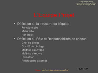 JAM 22
© Jean-Antoine Moreau
copying and reproduction prohibited
Managing my copyright ADAGP.
Contact http://www.jean-antoine-moreau.fr.nf
L’Equipe Projet
 Définition de la structure de l’équipe
 Fonctionnelle
 Matricielle
 Par projet
 Définition du Rôle et Responsabilités de chacun
 Chef de projet
 Comité de pilotage
 Maîtrise d’ouvrage
 Maîtrise d’œuvre
 Utilisateur
 Prestataires externes
 