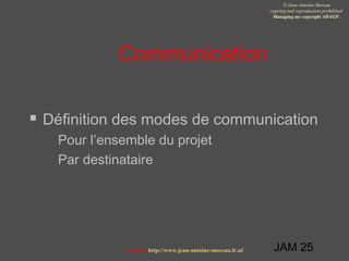 JAM 25
© Jean-Antoine Moreau
copying and reproduction prohibited
Managing my copyright ADAGP.
Contact http://www.jean-antoine-moreau.fr.nf
Communication
 Définition des modes de communication
 Pour l’ensemble du projet
 Par destinataire
 