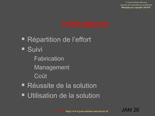 JAM 26
© Jean-Antoine Moreau
copying and reproduction prohibited
Managing my copyright ADAGP.
Contact http://www.jean-antoine-moreau.fr.nf
Indicateurs
 Répartition de l’effort
 Suivi
 Fabrication
 Management
 Coût
 Réussite de la solution
 Utilisation de la solution
 