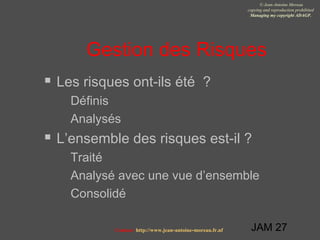 JAM 27
© Jean-Antoine Moreau
copying and reproduction prohibited
Managing my copyright ADAGP.
Contact http://www.jean-antoine-moreau.fr.nf
Gestion des Risques
 Les risques ont-ils été ?
 Définis
 Analysés
 L’ensemble des risques est-il ?
 Traité
 Analysé avec une vue d’ensemble
 Consolidé
 