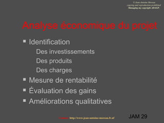 JAM 29
© Jean-Antoine Moreau
copying and reproduction prohibited
Managing my copyright ADAGP.
Contact http://www.jean-antoine-moreau.fr.nf
Analyse économique du projet
 Identification
 Des investissements
 Des produits
 Des charges
 Mesure de rentabilité
 Évaluation des gains
 Améliorations qualitatives
 