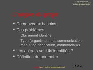 JAM 4
© Jean-Antoine Moreau
copying and reproduction prohibited
Managing my copyright ADAGP.
Contact http://www.jean-antoine-moreau.fr.nf
L’origine du projet
 De nouveaux besoins
 Des problèmes
 Clairement identifié
 Type (organisationnel, communication,
marketing, fabrication, commerciaux)
 Les acteurs sont-ils identifiés ?
 Définition du périmètre
 
