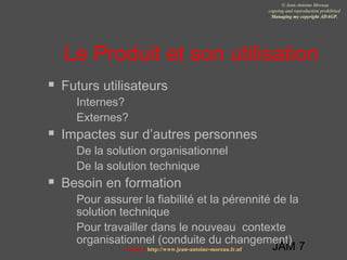 JAM 7
© Jean-Antoine Moreau
copying and reproduction prohibited
Managing my copyright ADAGP.
Contact http://www.jean-antoine-moreau.fr.nf
Le Produit et son utilisation
 Futurs utilisateurs
 Internes?
 Externes?
 Impactes sur d’autres personnes
 De la solution organisationnel
 De la solution technique
 Besoin en formation
 Pour assurer la fiabilité et la pérennité de la
solution technique
 Pour travailler dans le nouveau contexte
organisationnel (conduite du changement)
 